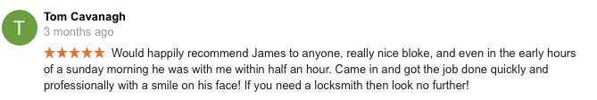 My misses forgot her front door keys and i was away so had no way of giving her my set of keys. She rang James, explained i was away and he was around her house withing 20 minutes. He was polite, friendly and knew exactly what he was doing and had the door open in a jiffy. She's also had a problem with her backdoor for a while, even i couldn't get it open, but James managed to sort it which left the misses very pleased as now i cant start using her back door more often, saving me dragging my muddy work boots right through the house! 10/10 Misses would recommend again.